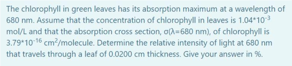 The chlorophyll in green leaves has its absorption maximum at a wavelength of
680 nm. Assume that the concentration of chlorophyll in leaves is 1.04*10-3
mol/L and that the absorption cross section, o(A=680 nm), of chlorophyll is
3.79*10-16 cm?/molecule. Determine the relative intensity of light at 680 nm
that travels through a leaf of 0.0200 cm thickness. Give your answer in %.
