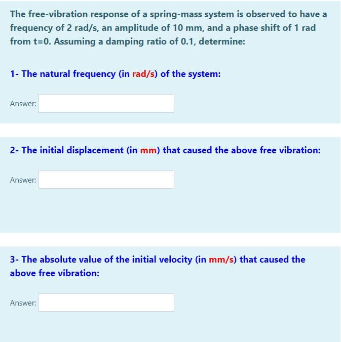 The free-vibration response of a spring-mass system is observed to have a
frequency of 2 rad/s, an amplitude of 10 mm, and a phase shift of 1 rad
from t=0. Assuming a damping ratio of 0.1, determine:
1- The natural frequency (in rad/s) of the system:
Answer:
2- The initial displacement (in mm) that caused the above free vibration:
Answer:
3- The absolute value of the initial velocity (in mm/s) that caused the
above free vibration:
Answer:
