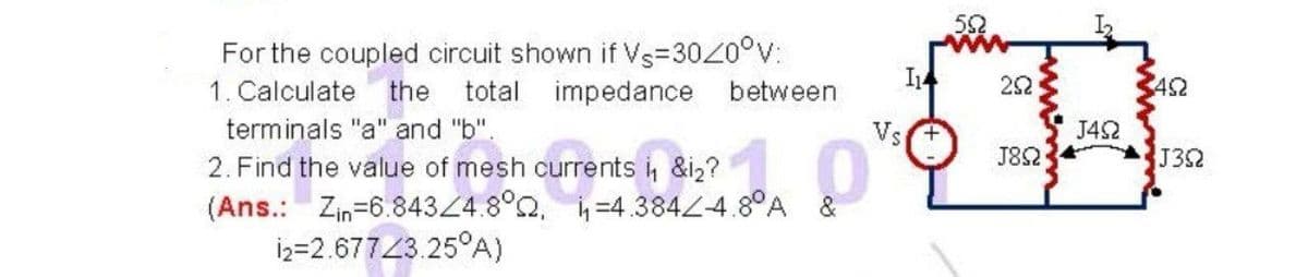 For the coupled circuit shown if Vs=3020°v:
total impedance
1. Calculate the
between
14
22
452
terminals "a" and "b".
Vs+
J42
2. Find the value of mesh currents i, &i2?
J82
J352
(Ans.: Zm=6 84324.8Q -4 3844 3°A
İ2=2.67743.25°A)
h =4.3842-4.80A &
