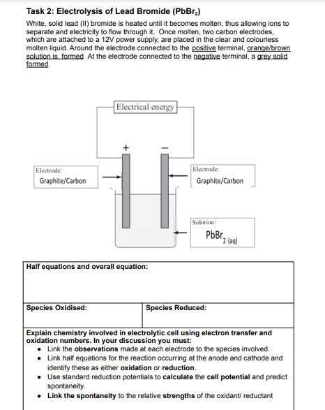 Task 2: Electrolysis of Lead Bromide (PbBr,)
White, solid lead (I) bromide is heated until it becomes molten, thus allowing ions to
separate and electricity to flow through it. Once molten, two carbon electrodes,
which are attached to a 12V power supply, are placed in the clear and colourless
molten liquid. Around the electrode connected to the positive terminal, orange/brown
solution is formed At the electrode connected to the negative terminal, a grey solid
formed.
Electrical energy
Electrode:
Electrode:
Graphite/Carbon
Graphite/Carbon
Solution:
PbBr,
2 (aq)
Half equations and overall equation:
Species Oxidised:
Species Reduced:
Explain chemistry involved in electrolytic cell using electron transfer and
oxidation numbers. In your discussion you must:
• Link the observations made at each electrode to the species involved.
• Link half equations for the reaction occurring at the anode and cathode and
identify these as either oxidation or reduction.
• Use standard reduction potentials to calculate the cell potential and predict
spontaneity.
• Link the spontaneity to the relative strengths of the oxidant/ reductant
