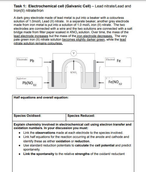 Task 1: Electrochemical cell (Galvanic Cell) – Lead nitrate/Lead and
Iron(II) nitrate/Iron
A dark grey electrode made of lead metal is put into a beaker with a colourless
solution of 1.0mol/L Lead (II) nitrate. In a separate beaker, another grey electrode
made from iron metal is put into a solution of 1.0 mol/L iron (II) nitrate. The two
electrodes are connected with a wire and the two solutions are connected with a salt
bridge made from filter paper soaked in KNO, solution. Over time, the mass of the
lead electrode increases but the mass of the iron electrode decreases. The very
pale green iron (II) nitrate solution becomes slightly darker green, while the lead
nitrate solution remains colourless.
V
Electrode: Pb
Electrod
Fe
KNO,
Solutian
Pb(NO,
Fe(NO,
3)2
3)2
Half equations and overall equation:
Species Oxidised:
Species Reduced:
Explain chemistry involved in electrochemical cell using electron transfer and
oxidation numbers. In your discussion you must:
• Link the observations made at each electrode to the species involved.
• Link half equations for the reaction occurring at the anode and cathode and
identify these as either oxidation or reduction.
• Use standard reduction potentials to calculate the cell potential and predict
spontaneity.
• Link the spontaneity to the relative strengths of the oxidant/ reductant
