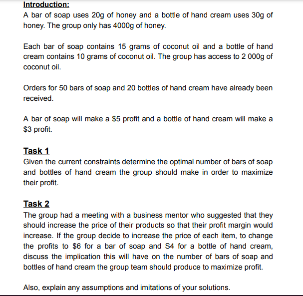 Introduction:
A bar of soap uses 20g of honey and a bottle of hand cream uses 30g of
honey. The group only has 4000g of honey.
Each bar of soap contains 15 grams of coconut oil and a bottle of hand
cream contains 10 grams of coconut oil. The group has access to 2 000g of
coconut oil.
Orders for 50 bars of soap and 20 bottles of hand cream have already been
received.
A bar of soap will make a $5 profit and a bottle of hand cream will make a
$3 profit.
Task 1
Given the current constraints determine the optimal number of bars of soap
and bottles of hand cream the group should make in order to maximize
their profit.
Task 2
The group had a meeting with a business mentor who suggested that they
should increase the price of their products so that their profit margin would
increase. If the group decide to increase the price of each item, to change
the profits to $6 for a bar of soap and S4 for a bottle of hand cream,
discuss the implication this will have on the number of bars of soap and
bottles of hand cream the group team should produce to maximize profit.
Also, explain any assumptions and imitations of your solutions.
