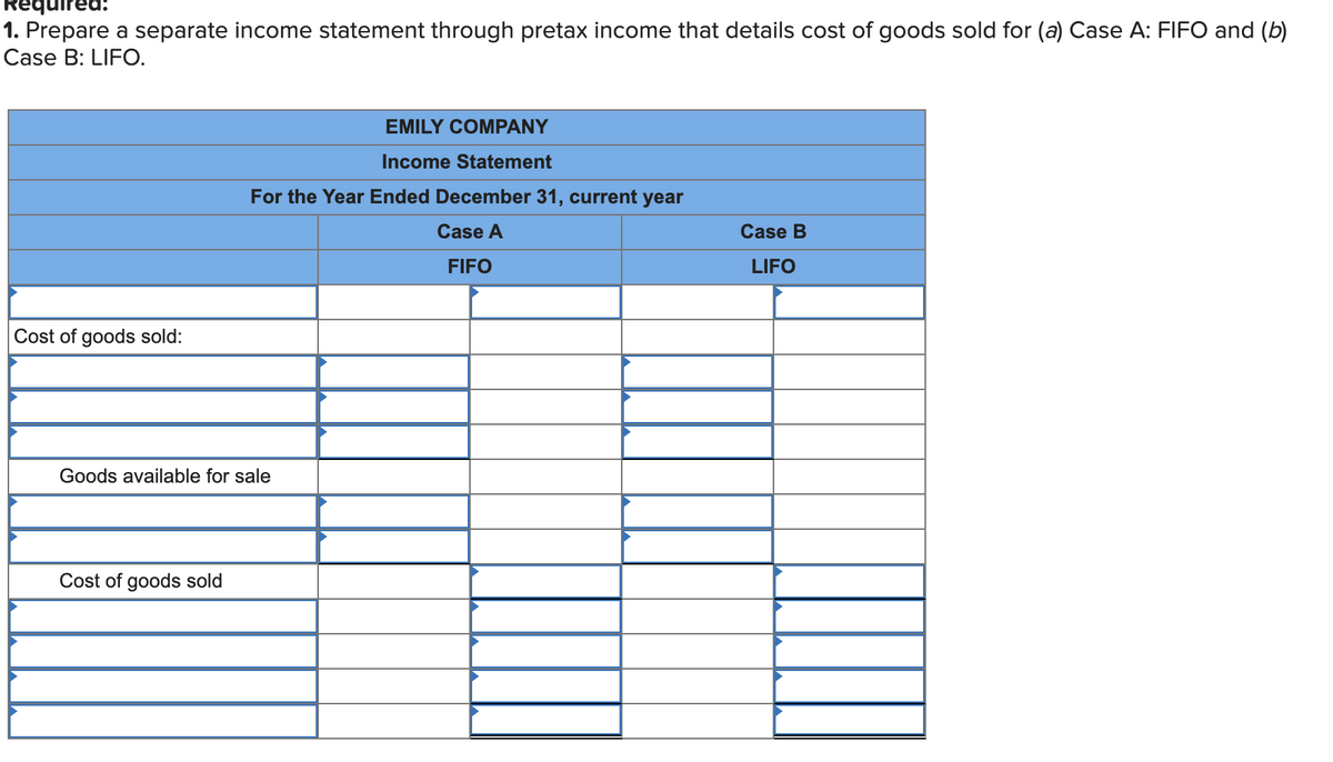 Required:
1. Prepare a separate income statement through pretax income that details cost of goods sold for (a) Case A: FIFO and (b)
Case B: LIFO.
EMILY COMPANY
Income Statement
For the Year Ended December 31, current year
Case A
Case B
FIFO
LIFO
Cost of goods sold:
Goods available for sale
Cost of goods sold
