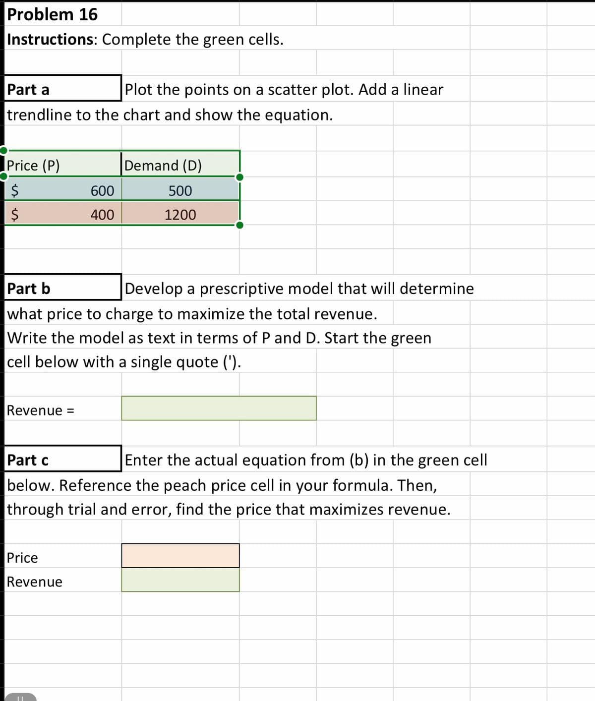 Problem 16
Instructions: Complete the green cells.
Part a
Plot the points on a scatter plot. Add a linear
trendline to the chart and show the equation.
Price (P)
Demand (D)
$
600
500
400
1200
Part b
Develop a prescriptive model that will determine
what price to charge to maximize the total revenue.
Write the model as text in terms of P and D. Start the green
|cell below with a single quote (').
Revenue =
Enter the actual equation from (b) in the green cell
below. Reference the peach price cell in your formula. Then,
Part c
through trial and error, find the price that maximizes revenue.
Price
Re
%24
