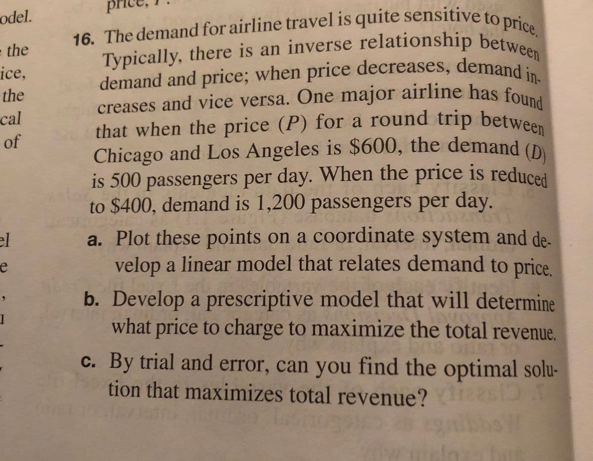 16. The demand for airline travel is quite sensitive to price.
Typically, there is an inverse relationship between
demand and price; when price decreases, demand in-
Chicago and Los Angeles is $600, the demand (D)
is 500 passengers per day. When the price is reduced
that when the price (P) for a round trip between
odel.
Typically, there is an inverse relationship betwe
demand and price; when price decreases, demand
creases and vice versa. One major airline has fou
that when the price (P) for a round trip between
Chicago and Los Angeles is $600, the demand (D
the
ice,
the
cal
of
to $400, demand is 1,200 passengers per day.
a. Plot these points on a coordinate system and de-
velop a linear model that relates demand to price.
el
e
b. Develop a prescriptive model that will determine
what price to charge to maximize the total revenue.
6.
c. By trial and error, can you find the optimal solu-
tion that maximizes total revenue?
