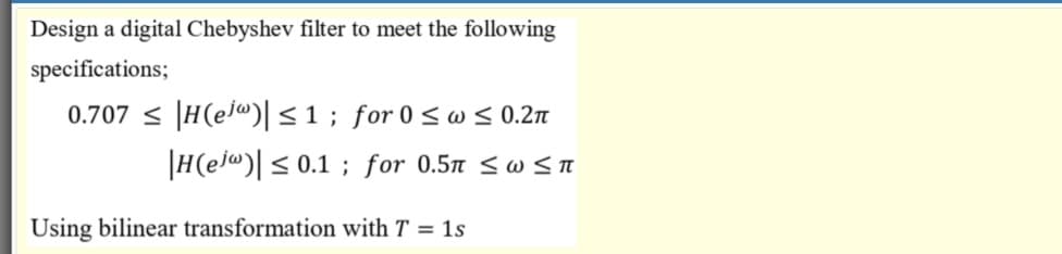 Design a digital Chebyshev filter to meet the following
specifications;
0.707 < |H(ej@)|<1; for 0 < w < 0.2n
|H(ej@)[ < 0.1 ; for 0.5 <w <TA
Using bilinear transformation with T = 1s
