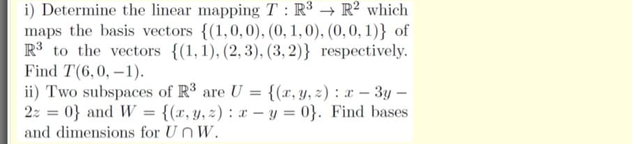 i) Determine the linear mapping T : R³ → R² which
maps the basis vectors {(1,0,0), (0, 1,0), (0, 0, 1)} of
R3 to the vectors {(1,1), (2, 3), (3, 2)} respectively.
Find T(6,0, –1).
ii) Two subspaces of R3 are U =
2z = 0} and W = {(x,y, z) : x – y = 0}. Find bases
{(x, y, 2) : x – 3y –
-
and dimensions for UnW.
