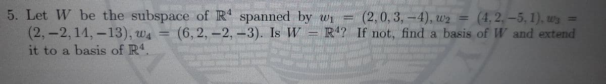 5. Let W be the subspace of R spanned by wi= (2, 0, 3,-4), w2 = (4, 2, –5, 1), ws =
(2,-2,14,-13), wa =
%3D
(6,2,-2,-3). Is W = R4? If not, find a basis of W and extend
it to a basis of R4
