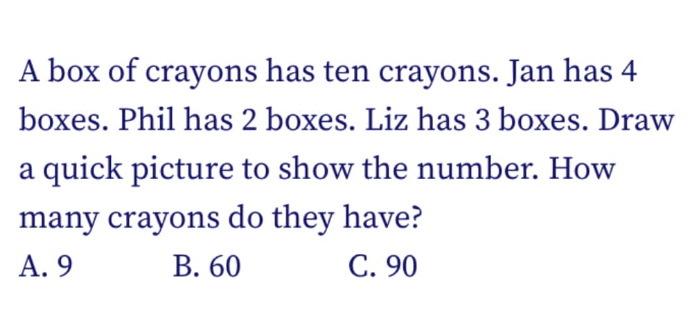 A box of crayons has ten crayons. Jan has 4
boxes. Phil has 2 boxes. Liz has 3 boxes. Draw
a quick picture to show the number. How
many crayons do they have?
В. 60
А. 9
C. 90
