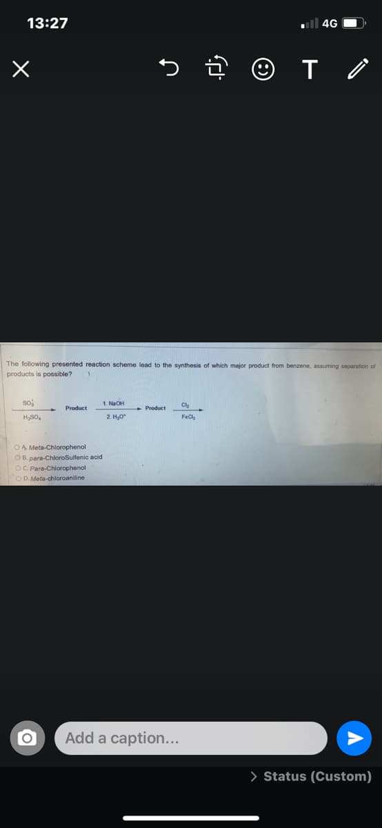 13:27
ll 4G O.
The following presented reaction scheme lead to the synthesis of which major product from benzene, assuming separation of
products is possible?
soj
1. NaOH
Cl
Product
- Product
H,SO,
2. H,0
FeCl
OA Meta-Chlorophenol
O B. para-ChloroSulfenic acid
OC. Para-Chlorophenol
OD. Meta-chloroaniline
Add a caption...
> Status (Custom)
