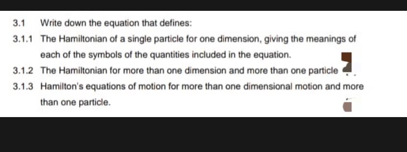 3.1
Write down the equation that defines:
3.1.1 The Hamiltonian of a single particle for one dimension, giving the meanings of
each of the symbols of the quantities included in the equation.
3.1.2 The Hamiltonian for more than one dimension and more than one particle
3.1.3 Hamilton's equations of motion for more than one dimensional motion and more
than one particle.
