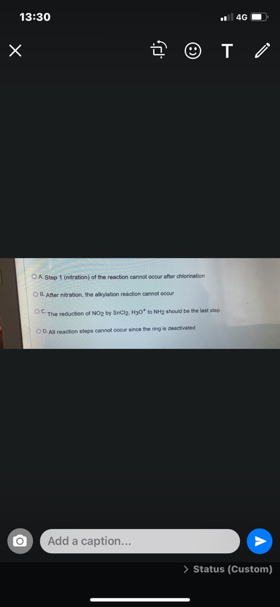 13:30
4G O
O A. Step 1 (nitration) of the reaction cannot occur after chlorination
O B. After nitration, the alkylation reaction cannot occur
OC The reduction of NO2 by SnCl2, H30+ to NH2 should be the last step
O D. All reaction steps cannot occur since the ring is deactivated
Add a caption...
> Status (Custom)
