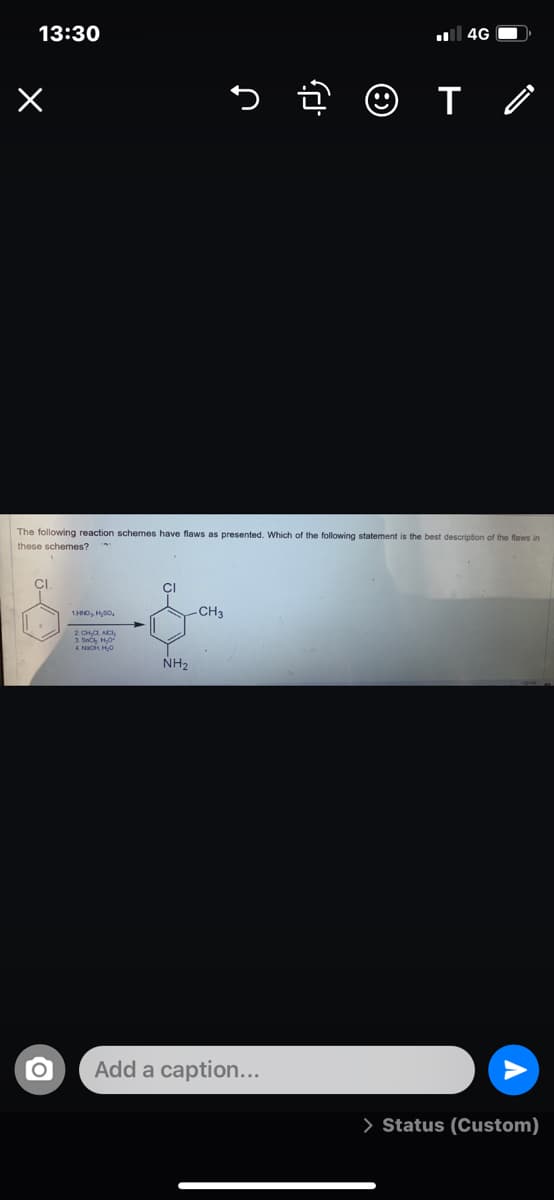 13:30
4G O
5 ĝ ☺ I o
The following reaction schemes have flaws as presented. Which of the following statement is the best description of the flews in
these schemes?
CI
-CH3
2. CH,a, ACI,
1. Snch HO
4. NIOH HO
NH2
Add a caption...
> Status (Custom)
