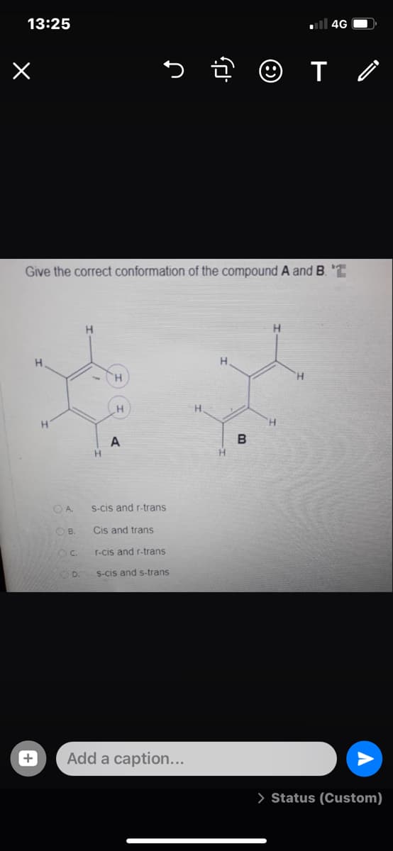 13:25
ull 4G O
Give the correct conformation of the compound A and B.
H
H.
H.
'H.
B
H.
O A.
S-cis and r-trans
OB.
Cis and trans
C.
r-cis and r-trans
S-cis and s-trans
Add a caption...
> Status (Custom)
+
