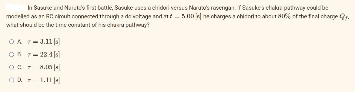 In Sasuke and Naruto's first battle, Sasuke uses a chidori versus Naruto's rasengan. If Sasuke's chakra pathway could be
modelled as an RC circuit connected through a dc voltage and at t = 5.00 [s] he charges a chidori to about 80% of the final charge Qf,
what should be the time constant of his chakra pathway?
O A. T =
O B. T =
3.11 [s]
22.4 [s]
O C. T =
8.05 [s]
O D. T = 1.11 [s]