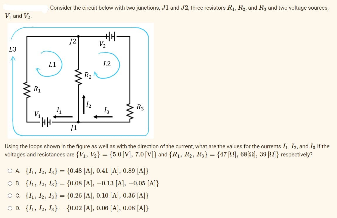 V₁ and V₂.
L3
R1
Consider the circuit below with two junctions, J1 and J2, three resistors R₁, R2, and R3 and two voltage sources,
L1
∙HH;
√2
ww
R₂
+H.
L2
13
WW
R3
J1
Using the loops shown in the figure as well as with the direction of the current, what are the values for the currents I1, I2, and I3 if the
voltages and resistances are {V₁, V₂} = {5.0 [V], 7.0 [V]} and {R₁, R₂, R3} = {47 [N], 68[N], 39 [n]} respectively?
○ A. {I1, I2, I3} = {0.48 [A], 0.41 [A], 0.89 [A]}
O B. {I1, I2, I3} = {0.08 [A], −0.13 [A], -0.05 [A]}
OC. {I1, I2, I3} = {0.26 [A], 0.10 [A], 0.36 [A]}
O D. {I1, I2, I3} = {0.02 [A], 0.06 [A], 0.08 [A]}