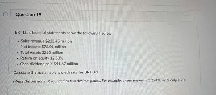 Question 19
BRT Ltd's financial statements show the following figures:
Sales revenue $233.45 million
Net Income $78.01 million
• Total Assets $285 million
.
.
. Return on equity 12.53%
• Cash dividend paid $41.67 million
Calculate the sustainable growth rate for BRT Ltd.
(Write the answer in % rounded to two decimal places. For example, if your answer is 1.234%, write only 1.23)