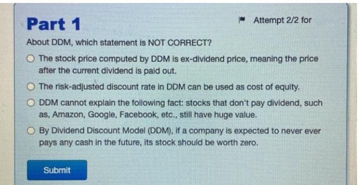 Part 1
About DDM, which statement is NOT CORRECT?
O The stock price computed by DDM is ex-dividend price, meaning the price
after the current dividend is paid out.
Attempt 2/2 for
O The risk-adjusted discount rate in DDM can be used as cost of equity.
ODDM cannot explain the following fact: stocks that don't pay dividend, such
as, Amazon, Google, Facebook, etc., still have huge value.
O By Dividend Discount Model (DDM), if a company is expected to never ever
pays any cash in the future, its stock should be worth zero.
Submit