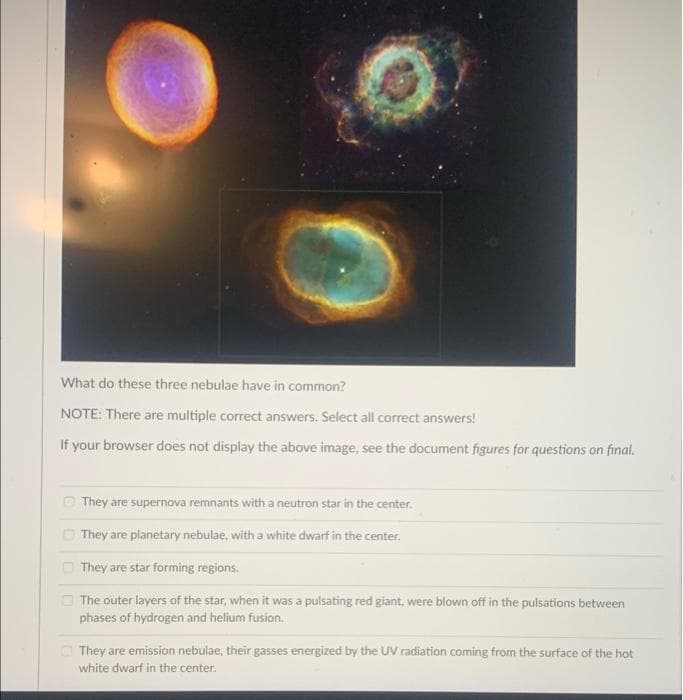 What do these three nebulae have in common?
NOTE: There are multiple correct answers. Select all correct answers!
If your browser does not display the above image, see the document figures for questions on final.
They are supernova remnants with a neutron star in the center.
They are planetary nebulae, with a white dwarf in the center.
They are star forming regions.
The outer layers of the star, when it was a pulsating red giant, were blown off in the pulsations between
phases of hydrogen and helium fusion.
They are emission nebulae, their gasses energized by the UV radiation coming from the surface of the hot
white dwarf in the center.