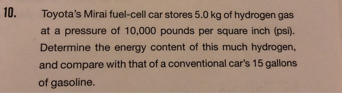 10.
Toyota's Mirai fuel-cell car stores 5.0 kg of hydrogen gas
at a pressure of 10,000 pounds per square inch (psi).
Determine the energy content of this much hydrogen,
and compare with that of a conventional car's 15 gallons
of gasoline.