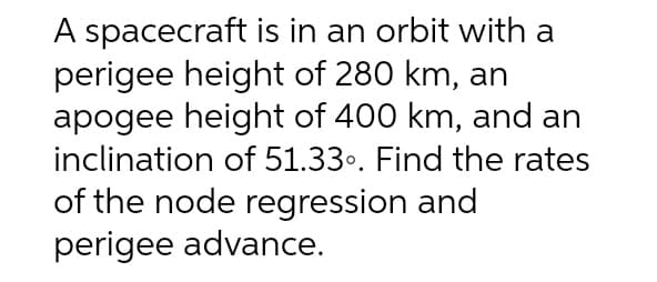 A spacecraft is in an orbit with a
perigee height of 280 km, an
apogee height of 400 km, and an
inclination of 51.33⁰. Find the rates
of the node regression and
perigee advance.