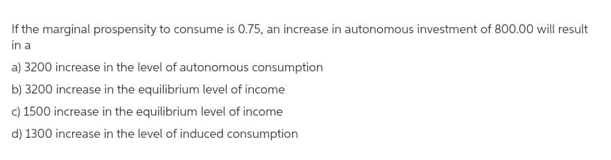 If the marginal prospensity to consume is 0.75, an increase in autonomous investment of 800.00 will result
in a
a) 3200 increase in the level of autonomous consumption
b) 3200 increase in the equilibrium level of income
c) 1500 increase in the equilibrium level of income
d) 1300 increase in the level of induced consumption
