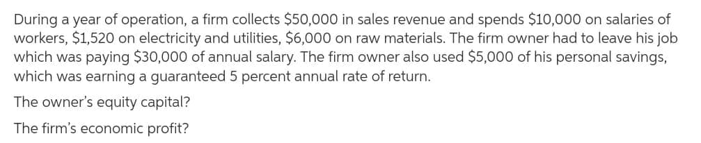 During a year of operation, a firm collects $50,000 in sales revenue and spends $10,000 on salaries of
workers, $1,520 on electricity and utilities, $6,000 on raw materials. The firm owner had to leave his job
which was paying $30,000 of annual salary. The firm owner also used $5,000 of his personal savings,
which was earning a guaranteed 5 percent annual rate of return.
The owner's equity capital?
The firm's economic profit?
