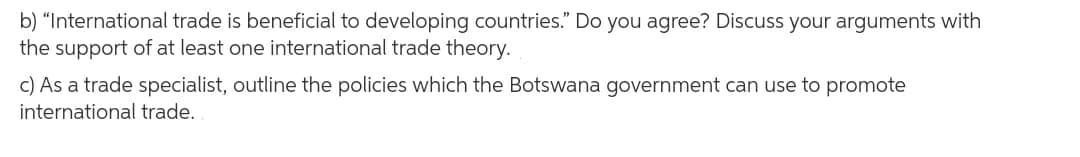 b) “International trade is beneficial to developing countries." Do you agree? Discuss your arguments with
the support of at least one international trade theory.
c) As a trade specialist, outline the policies which the Botswana government can use to promote
international trade.
