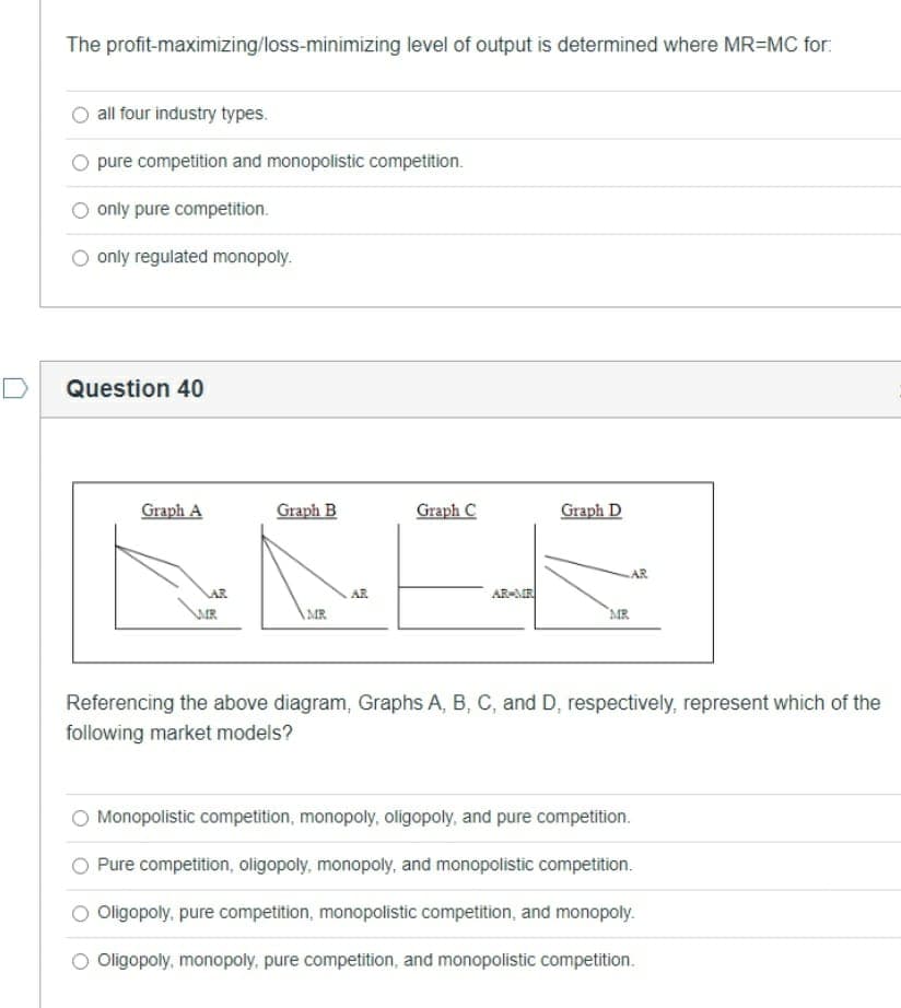 The profit-maximizing/loss-minimizing level of output is determined where MR=MC for:
all four industry types.
pure competition and monopolistic competition.
only pure competition.
only regulated monopoly.
Question 40
Graph A
Graph B
Graph C
Graph D
AR
AR
AR
AR-MR
WR
AMR
`MR
Referencing the above diagram, Graphs A, B, C, and D, respectively, represent which of the
following market models?
Monopolistic competition, monopoly, oligopoly, and pure competition.
Pure competition, oligopoly, monopoly, and monopolistic competition.
O Oligopoly, pure competition, monopolistic competition, and monopoly.
Oligopoly, monopoly, pure competition, and monopolistic competition.
