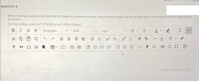 Question 8
When moving a weak entity from the ER model to relational schema, describe what makes up the primary key of the relation that the weak entity
becomes.
For the toolbar, press ALT+F10 (PC) or ALT+FN+F10 (Mac).
BIUS
Paragraph
Av T.
Arial
14px
...
E E x X,
8次 M Te
田田田田田国
田 E图
<> Ť (1)
O WORDS POWERED BV TINY
田
