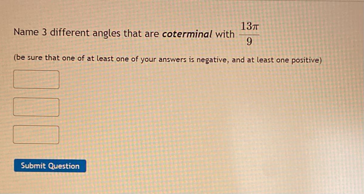137
Name 3 different angles that are coterminal with
9.
(be sure that one of at least one of your answers is negative, and at least one positive)
Submit Question
