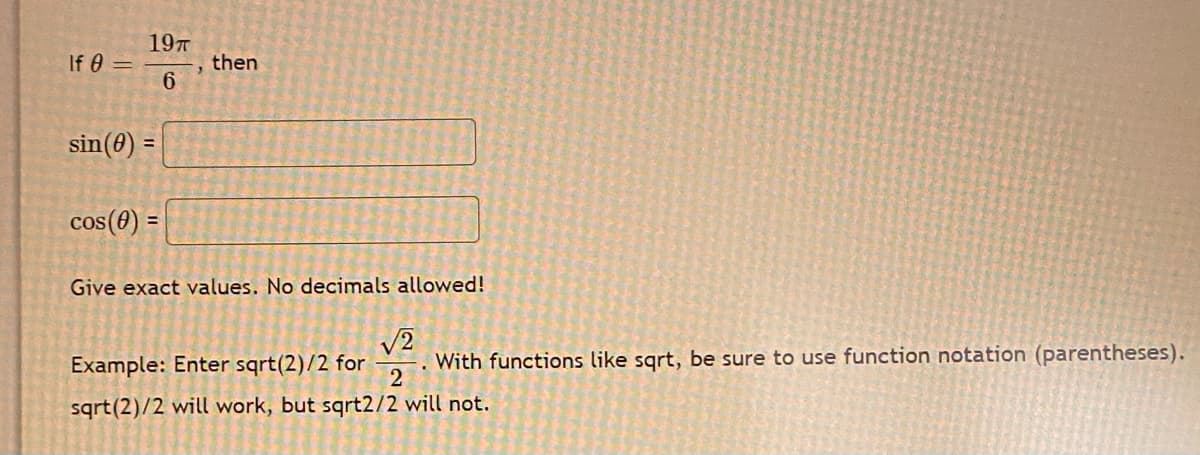 197
If 0 =
then
sin(0) =
cos(0) =
Give exact values. No decimals allowed!
V2
With functions like sqrt, be sure to use function notation (parentheses).
2
Example: Enter sqrt(2)/2 for
sqrt(2)/2 will work, but sqrt2/2 will not.
