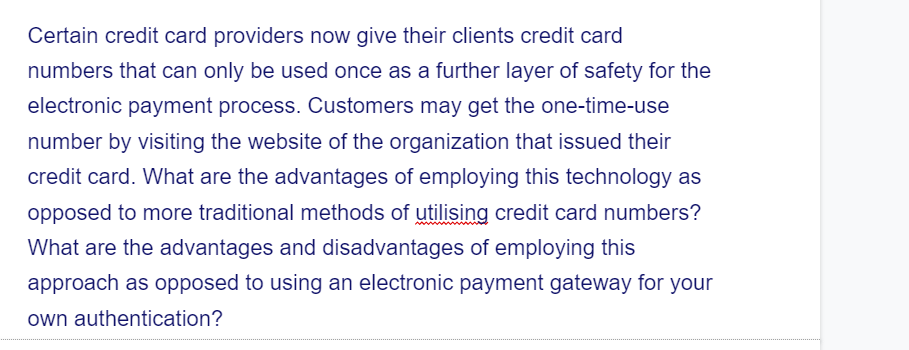 Certain credit card providers now give their clients credit card
numbers that can only be used once as a further layer of safety for the
electronic payment process. Customers may get the one-time-use
number by visiting the website of the organization that issued their
credit card. What are the advantages of employing this technology as
opposed to more traditional methods of utilising credit card numbers?
What are the advantages and disadvantages of employing this
approach as opposed to using an electronic payment gateway for your
own authentication?