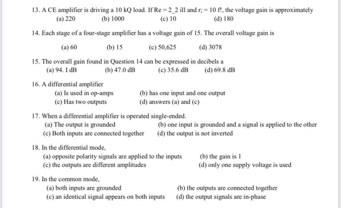 13. A CE amplifier is driving a 10 kQ load. If Re = 2_2 ill and r; = 10 f!, the voltage gain is approximately
(а) 220
(b) 1000
(c) 10
(d) 180
14. Each stage of a four-stage amplifier has a voltage gain of 15. The overall voltage gain is
(а) 60
(b) 15
(c) 50,625
(d) 3078
15. The overall gain found in Question 14 can be expressed in decibels a
(b) 47.0 dB
(a) 94. I dB
(c) 35.6 dB
(d) 69.8 dB
16. A differential amplifier
(a) Is used in op-amps
(b) has one input and one output
(c) Has two outputs
(d) answers (a) and (c)
17. When a differential amplifier is operated single-ended.
(a) The output is grounded
(c) Both inputs are connected together
(b) one input is grounded and a signal is applied to the other
(d) the output is not inverted
18. In the differential mode,
(a) opposite polarity signals are applied to the inputs
(c) the outputs are different amplitudes
(b) the gain is 1
(d) only one supply voltage is used
19. In the common mode,
(a) both inputs are grounded
(c) an identical signal appears on both inputs
(b) the outputs are connected together
(d) the output signals are in-phase
