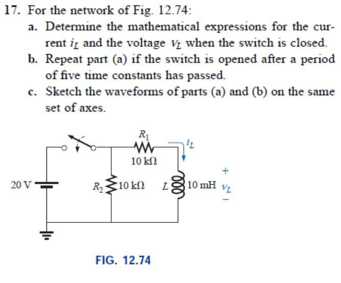 17. For the network of Fig. 12.74:
a. Determine the mathematical expressions for the cur-
rent iz and the voltage V when the switch is closed.
b. Repeat part (a) if the switch is opened after a period
of five time constants has passed.
c. Sketch the waveforms of parts (a) and (b) on the same
set of axes.
R1
10 k2
20 V
R10 kn
10 mH VL
FIG. 12.74
ll
