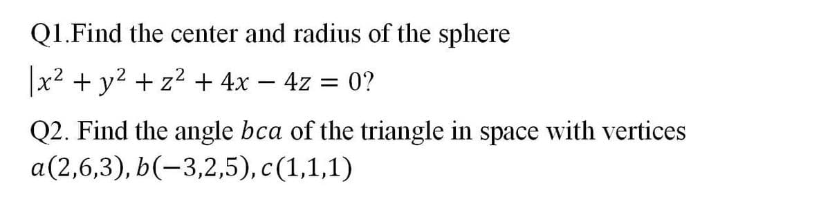 Q1.Find the center and radius of the sphere
x2 + y2 + z2 + 4x – 4z = 0?
Q2. Find the angle bca of the triangle in space with vertices
a(2,6,3), b(-3,2,5), c(1,1,1)
