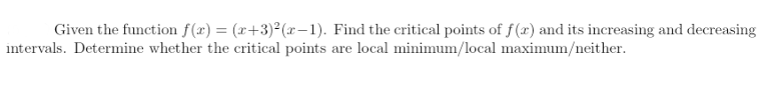 Given the function f(x) = (x+3)²(x-1). Find the critical points of f (x) and its increasing and decreasing
intervals. Determine whether the critical points are local minimum/local maximum/neither.
