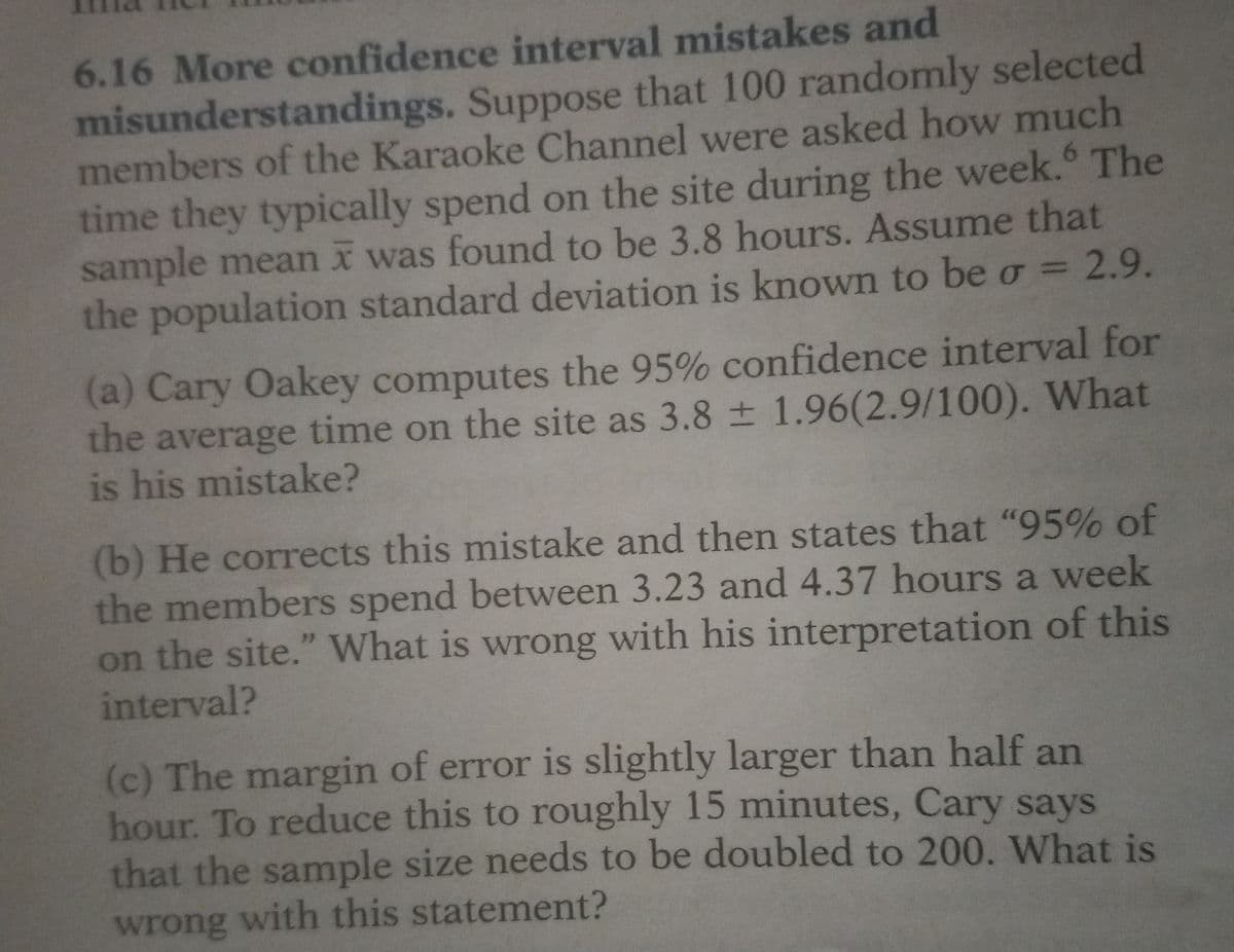 6.16 More confidence interval mistakes and
misunderstandings. Suppose that 100 randomly selected
members of the Karaoke Channel were asked how much
time they typically spend on the site during the week. The
sample mean it was found to be 3.8 hours. Assume that
the population standard deviation is known to be o = 2.9.
(a) Cary Oakey computes the 95% confidence interval for
the average time on the site as 3.8 ± 1.96(2.9/100). What
is his mistake?
(b) He corrects this mistake and then states that "95% of
the members spend between 3.23 and 4.37 hours a week
on the site." What is wrong with his interpretation of this
interval?
(c) The margin of error is slightly larger than half an
hour. To reduce this to roughly 15 minutes, Cary says
that the sample size needs to be doubled to 200. What is
wrong with this statement?