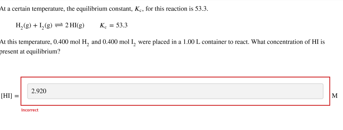 At a certain temperature, the equilibrium constant, Ke, for this reaction is 53.3.
H₂(g) + I₂(g) = 2 HI(g) Kc
At this temperature, 0.400 mol H₂ and 0.400 mol I₂ were placed in a 1.00 L container to react. What concentration of HI is
present at equilibrium?
[HI] :
=
2.920
= = 53.3
Incorrect
M