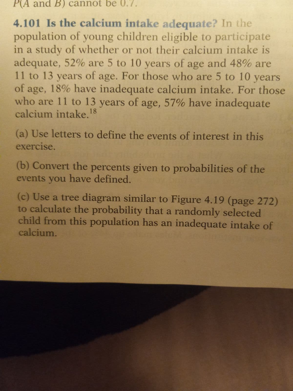 P(A and B) cannot be 0.7.
4.101 Is the calcium intake adequate? In the
population of young children eligible to participate
in a study of whether or not their calcium intake is
adequate, 52% are 5 to 10 years of age and 48% are
11 to 13 years of age. For those who are 5 to 10 years
of age, 18% have inadequate calcium intake. For those
who are 11 to 13 years of age, 57% have inadequate
calcium intake. 18
(a) Use letters to define the events of interest in this
exercise.
(b) Convert the percents given to probabilities of the
events you have defined.
(c) Use a tree diagram similar to Figure 4.19 (page 272)
to calculate the probability that a randomly selected
child from this population has an inadequate intake of
calcium.