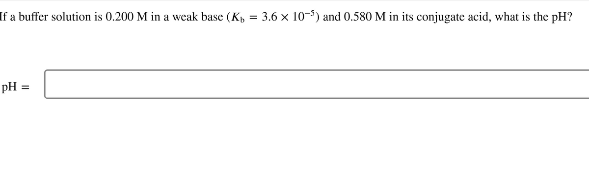 If a buffer solution is 0.200 M in a weak base (K₁ = 3.6 × 10-5) and 0.580 M in its conjugate acid, what is the pH?
pH
=