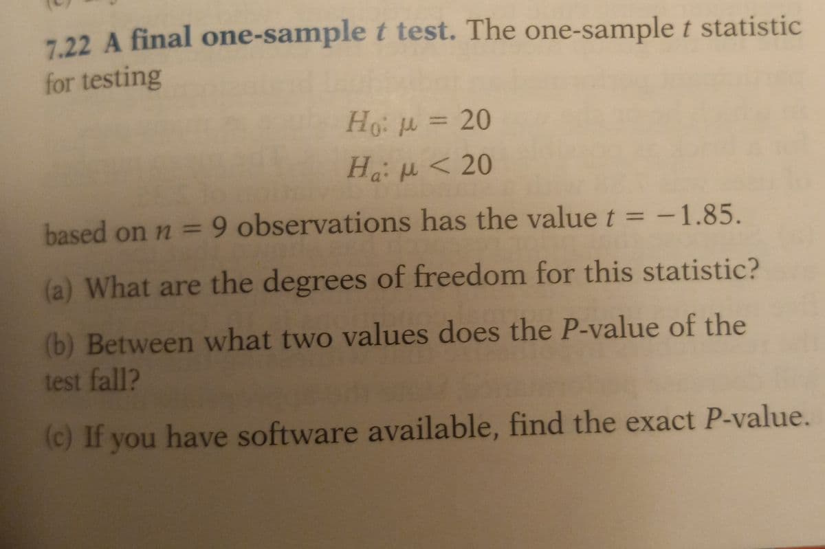 7.22 A final one-sample t test. The one-sample t statistic
for testing
Ho: μ = 20
Ha: μ < 20
based on n = 9 observations has the value t = -1.85.
(a) What are the degrees of freedom for this statistic?
(b) Between what two values does the P-value of the
test fall?
(c) If you have software available, find the exact P-value.