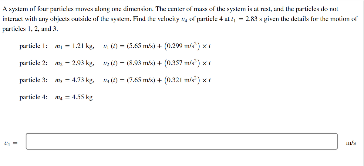 A system of four particles moves along one dimension. The center of mass of the system is at rest, and the particles do not
interact with any objects outside of the system. Find the velocity v4 of particle 4 at t = 2.83 s given the details for the motion of
particles 1, 2, and 3.
particle 1:
тy 3D 1.21 kg,
vi (t) = (5.65 m/s) + (0.299 m/s²) × t
particle 2:
тp 3D 2.93 kg,
v2 (t) = (8.93 m/s) + (0.357 m/s² ) × t
particle 3:
тз — 4.73 kg,
v3 (t) = (7.65 m/s) + (0.321 m/s² )×t
particle 4:
m4 = 4.55 kg
V4 =
m/s
