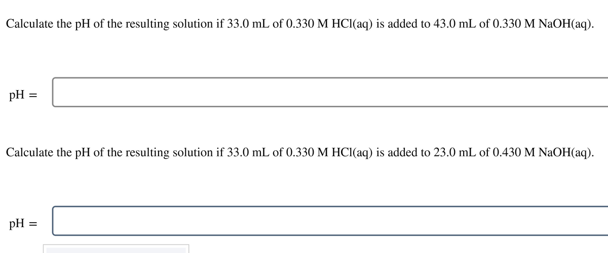 Calculate the pH of the resulting solution if 33.0 mL of 0.330 M HCl(aq) is added to 43.0 mL of 0.330 M NaOH(aq).
pH
=
Calculate the pH of the resulting solution if 33.0 mL of 0.330 M HCl(aq) is added to 23.0 mL of 0.430 M NaOH(aq).
pH =
=