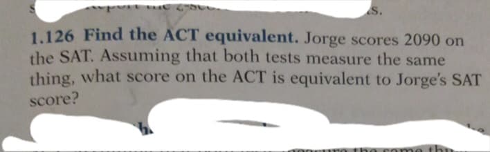 S.
1.126 Find the ACT equivalent. Jorge scores 2090 on
the SAT. Assuming that both tests measure the same
thing, what score on the ACT is equivalent to Jorge's SAT
score?
noneuro the
came thn