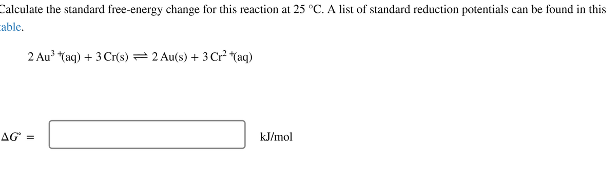 Calculate the standard free-energy change for this reaction at 25 °C. A list of standard reduction potentials can be found in this
able.
3
2 Au³ +(aq) + 3 Cr(s) — 2 Au(s) + 3 Cr² + (aq)
AG =
kJ/mol