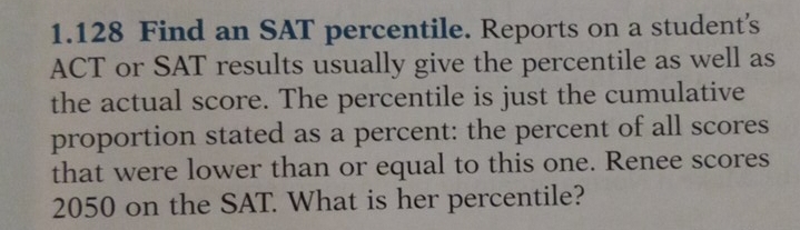 1.128 Find an SAT percentile. Reports on a student's
ACT or SAT results usually give the percentile as well as
the actual score. The percentile is just the cumulative
proportion stated as a percent: the percent of all scores
that were lower than or equal to this one. Renee scores
2050 on the SAT. What is her percentile?