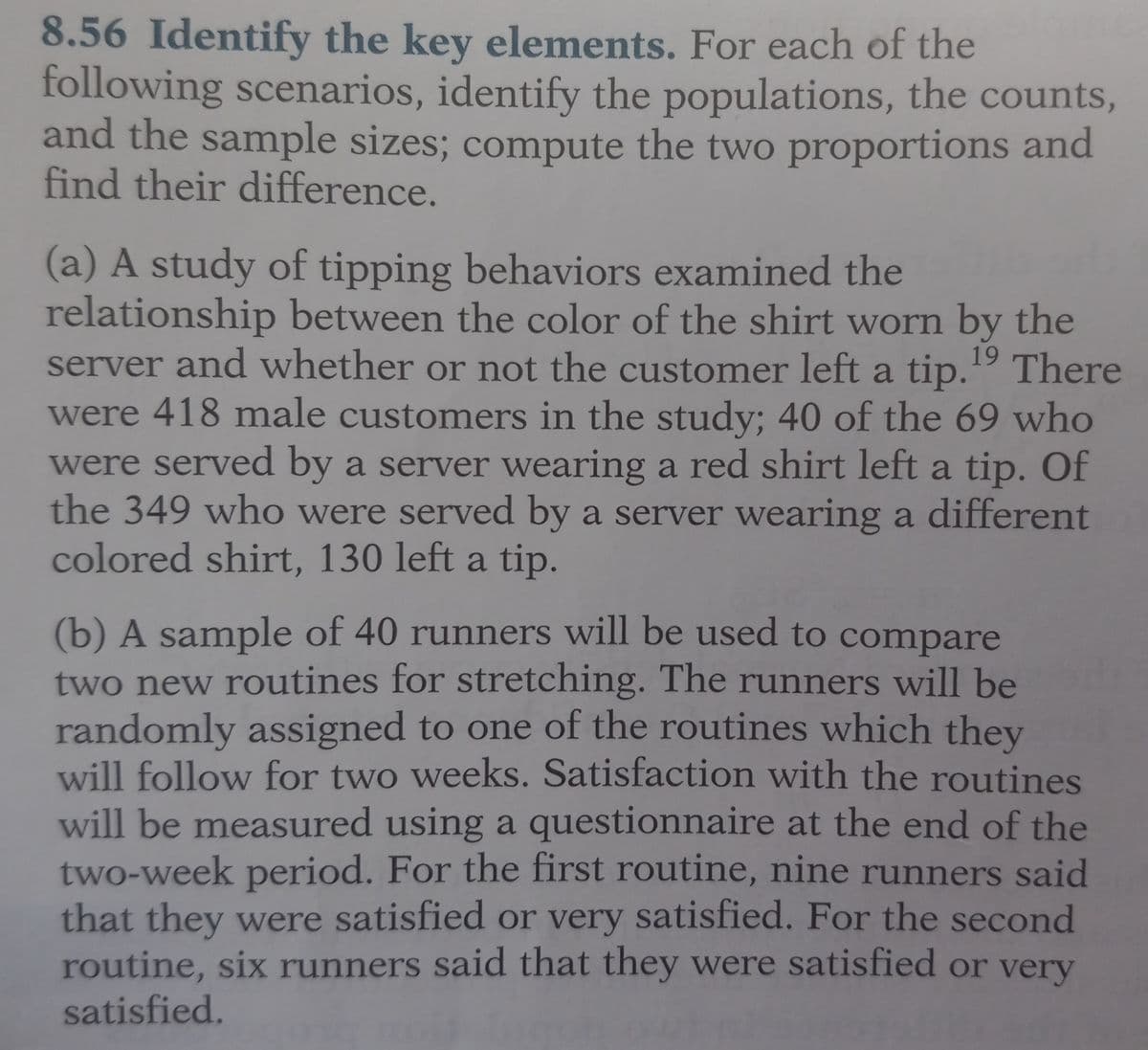 8.56 Identify the key elements. For each of the
following scenarios, identify the populations, the counts,
and the sample sizes; compute the two proportions and
find their difference.
(a) A study of tipping behaviors examined the in si
relationship between the color of the shirt worn by the
server and whether or not the customer left a tip.19 There
were 418 male customers in the study; 40 of the 69 who
were served by a server wearing a red shirt left a tip. Of
the 349 who were served by a server wearing a different
colored shirt, 130 left a tip.
(b) A sample of 40 runners will be used to compare
two new routines for stretching. The runners will be
randomly assigned to one of the routines which they
will follow for two weeks. Satisfaction with the routines
will be measured using a questionnaire at the end of the
two-week period. For the first routine, nine runners said
that they were satisfied or very satisfied. For the second
routine, six runners said that they were satisfied or very
satisfied.