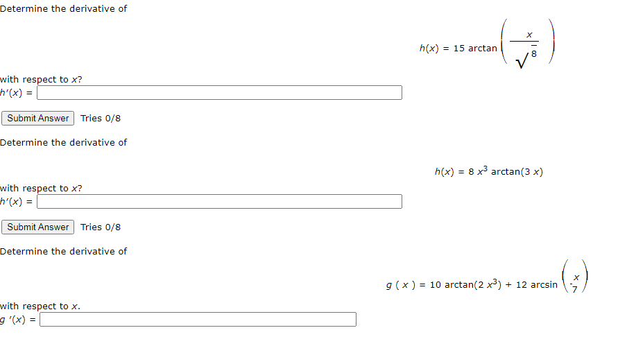 Determine the derivative of
h(x) = 15 arctan
with respect to x?
h'(x) =
Submit Answer| Tries 0/8
Determine the derivative of
h(x) = 8 x³ arctan(3 x)
with respect to x?
h'(x) =
Submit Answer Tries 0/8
Determine the derivative of
g (x ) = 10 arctan(2 x³) + 12 arcsin
(*)--
with respect to x.
9 '(x) =
