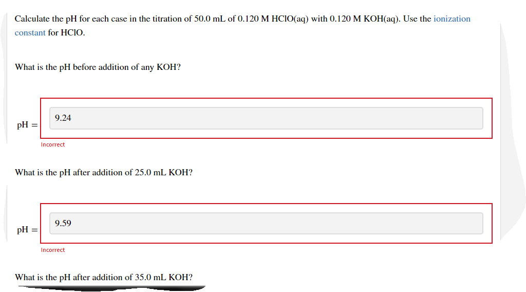 Calculate the pH for each case in the titration of 50.0 mL of 0.120 M HCIO(aq) with 0.120 M KOH(aq). Use the ionization
constant for HCIO.
What is the pH before addition of any KOH?
9.24
pH =
Incorrect
What is the pH after addition of 25.0 mL KOH?
9.59
pH =
Incorrect
What is the pH after addition of 35.0 mL KOH?
